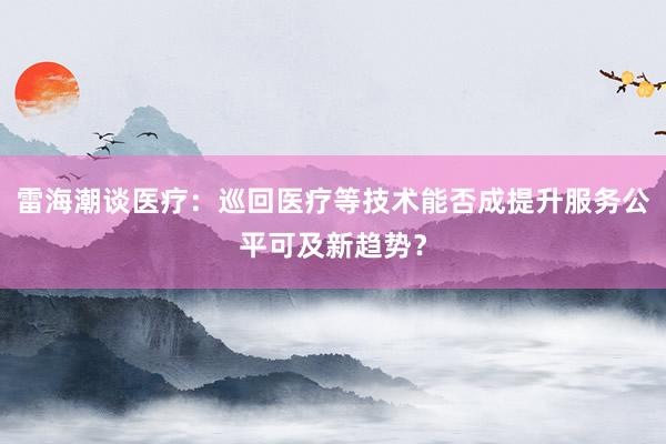 雷海潮谈医疗：巡回医疗等技术能否成提升服务公平可及新趋势？