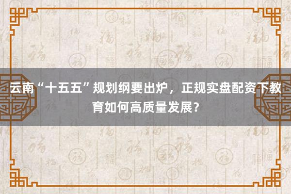 云南“十五五”规划纲要出炉，正规实盘配资下教育如何高质量发展？