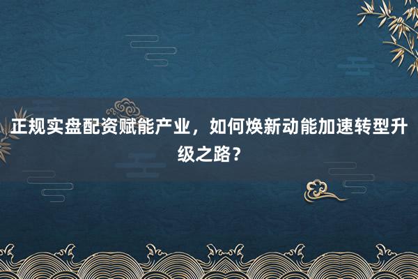 正规实盘配资赋能产业，如何焕新动能加速转型升级之路？