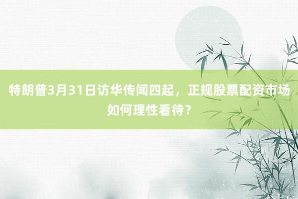 特朗普3月31日访华传闻四起，正规股票配资市场如何理性看待？