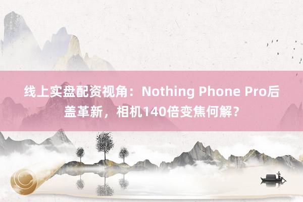 线上实盘配资视角：Nothing Phone Pro后盖革新，相机140倍变焦何解？