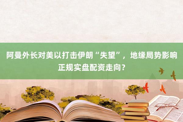 阿曼外长对美以打击伊朗“失望”，地缘局势影响正规实盘配资走向？
