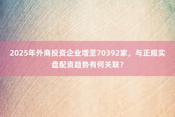 2025年外商投资企业增至70392家，与正规实盘配资趋势有何关联？
