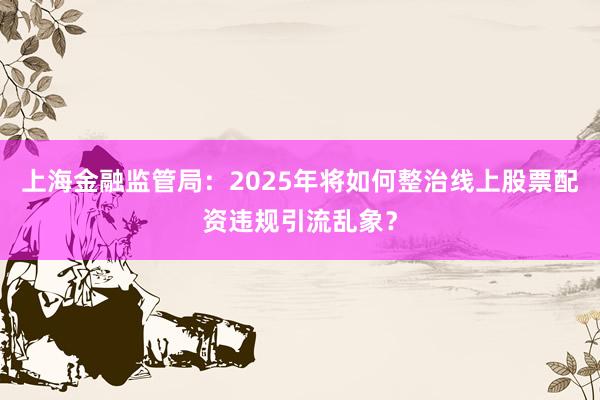 上海金融监管局：2025年将如何整治线上股票配资违规引流乱象？