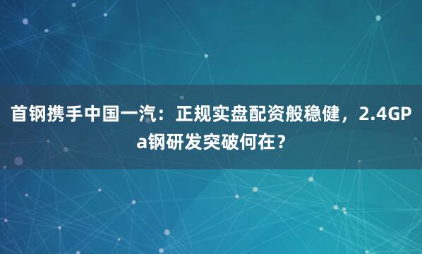 首钢携手中国一汽：正规实盘配资般稳健，2.4GPa钢研发突破何在？
