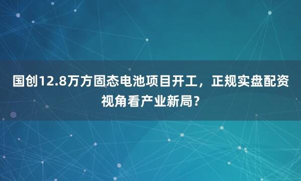 国创12.8万方固态电池项目开工，正规实盘配资视角看产业新局？