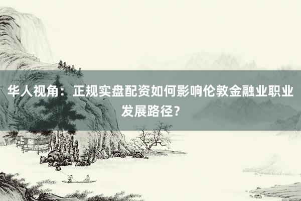 华人视角：正规实盘配资如何影响伦敦金融业职业发展路径？