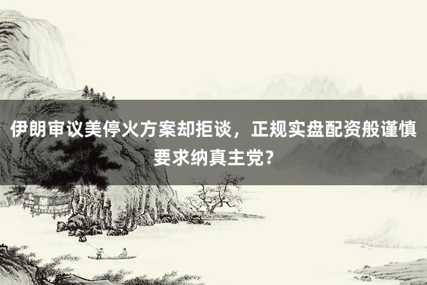 伊朗审议美停火方案却拒谈，正规实盘配资般谨慎要求纳真主党？