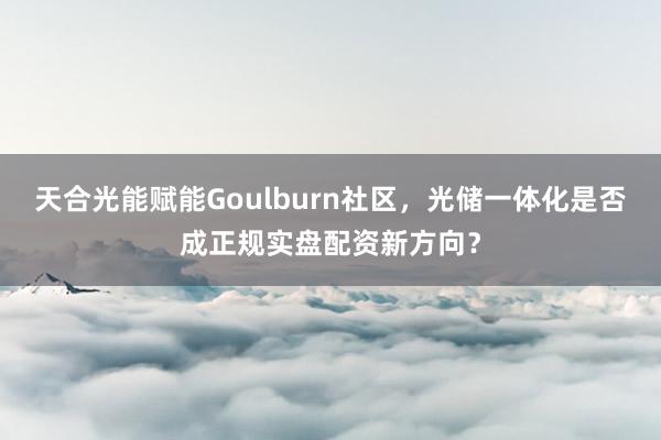 天合光能赋能Goulburn社区，光储一体化是否成正规实盘配资新方向？