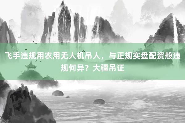 飞手违规用农用无人机吊人，与正规实盘配资般违规何异？大疆吊证