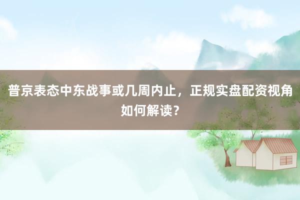 普京表态中东战事或几周内止，正规实盘配资视角如何解读？