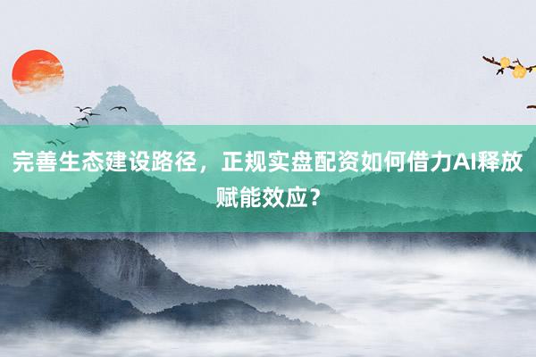 完善生态建设路径，正规实盘配资如何借力AI释放赋能效应？