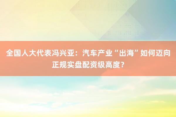 全国人大代表冯兴亚：汽车产业“出海”如何迈向正规实盘配资级高度？