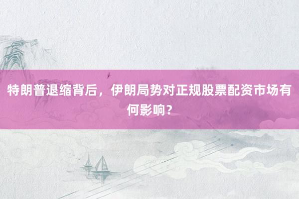 特朗普退缩背后，伊朗局势对正规股票配资市场有何影响？