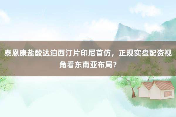 泰恩康盐酸达泊西汀片印尼首仿，正规实盘配资视角看东南亚布局？