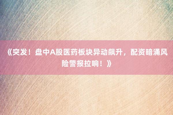 《突发！盘中A股医药板块异动飙升，配资暗涌风险警报拉响！》