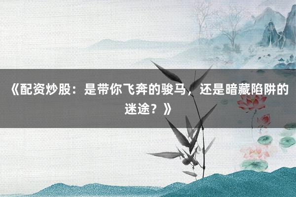 《配资炒股：是带你飞奔的骏马，还是暗藏陷阱的迷途？》