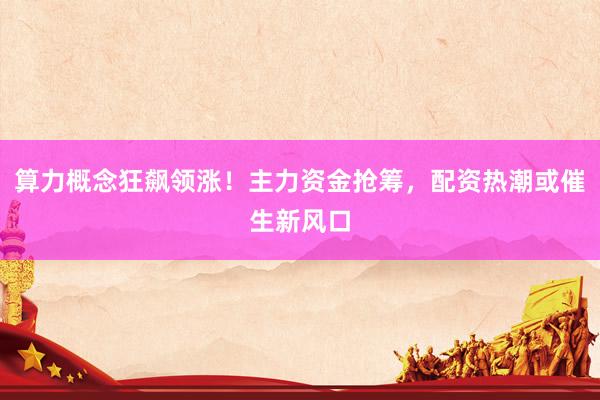 算力概念狂飙领涨！主力资金抢筹，配资热潮或催生新风口