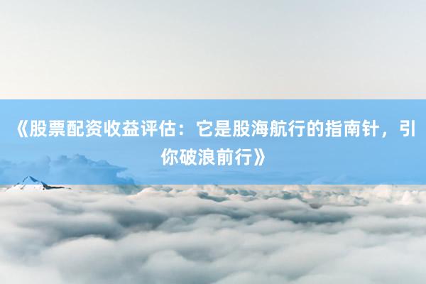 《股票配资收益评估：它是股海航行的指南针，引你破浪前行》