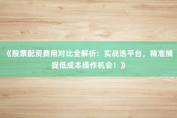 《股票配资费用对比全解析:实战选平台,精准捕捉低成本操作机会!》