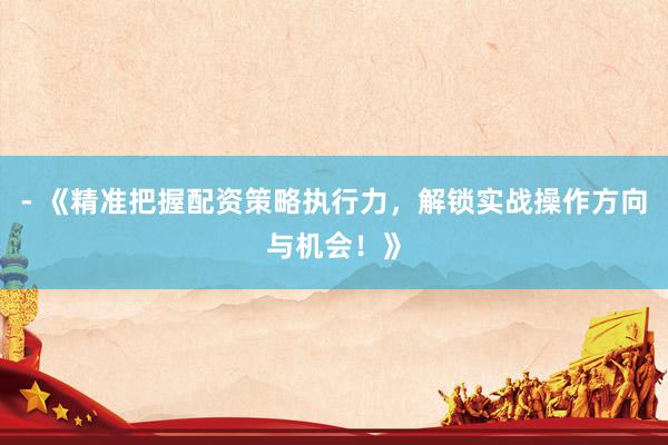 - 《精准把握配资策略执行力，解锁实战操作方向与机会！》