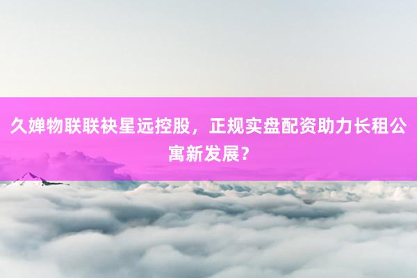 久婵物联联袂星远控股，正规实盘配资助力长租公寓新发展？