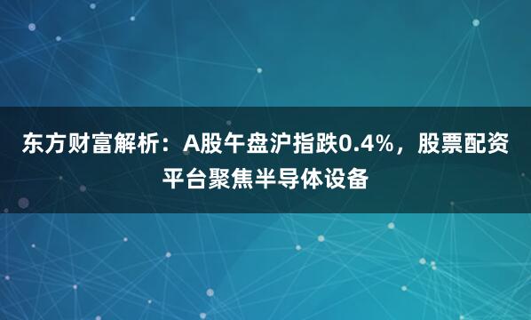 东方财富解析：A股午盘沪指跌0.4%，股票配资平台聚焦半导体设备