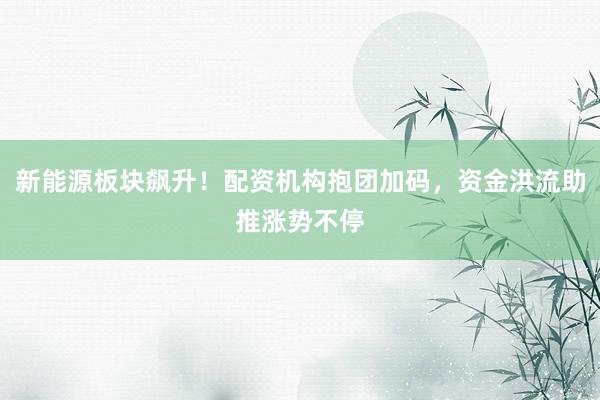 新能源板块飙升！配资机构抱团加码，资金洪流助推涨势不停