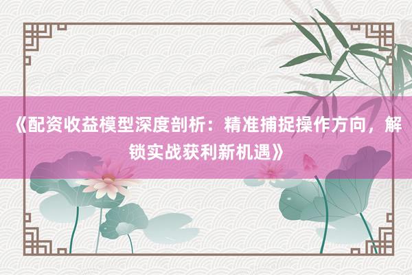 《配资收益模型深度剖析：精准捕捉操作方向，解锁实战获利新机遇》