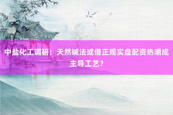 中盐化工调研：天然碱法或借正规实盘配资热潮成主导工艺？