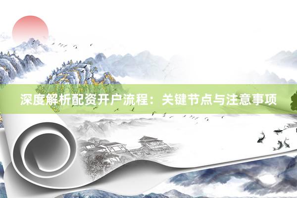 深度解析配资开户流程：关键节点与注意事项