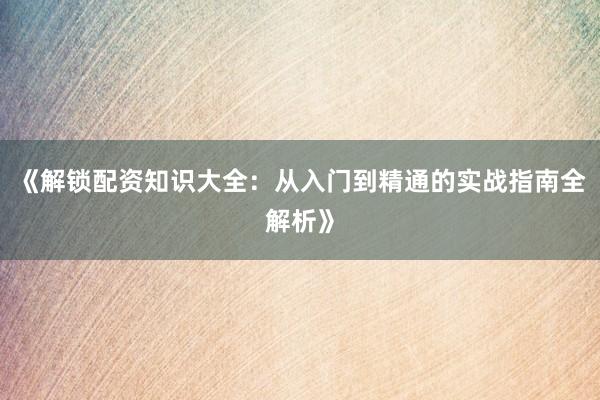 《解锁配资知识大全：从入门到精通的实战指南全解析》