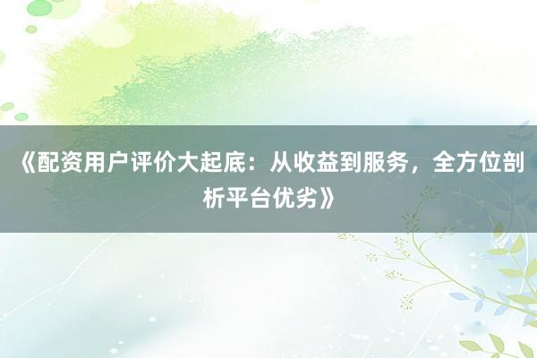 《配资用户评价大起底：从收益到服务，全方位剖析平台优劣》