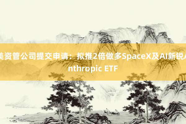美资管公司提交申请：拟推2倍做多SpaceX及AI新锐Anthropic ETF