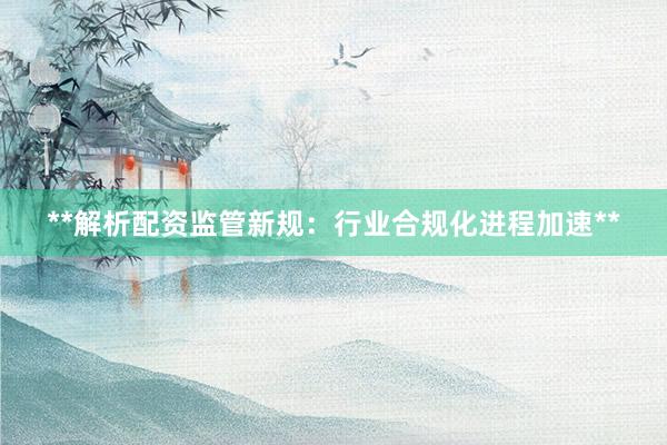 **解析配资监管新规：行业合规化进程加速**