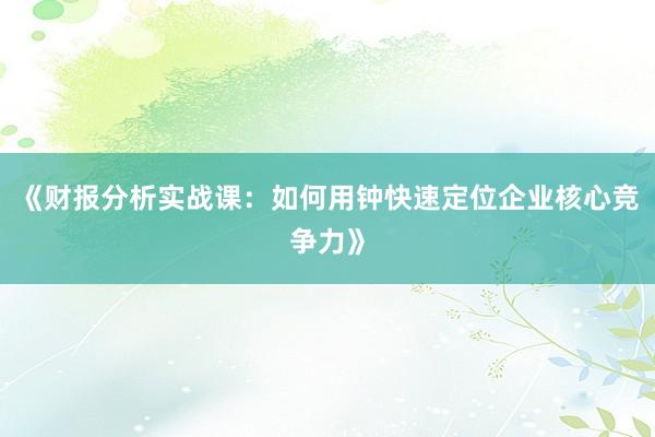 《财报分析实战课：如何用钟快速定位企业核心竞争力》