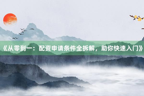 《从零到一：配资申请条件全拆解，助你快速入门》
