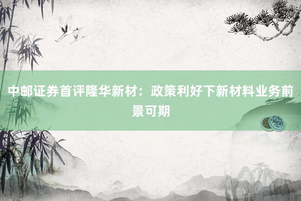 中邮证券首评隆华新材：政策利好下新材料业务前景可期