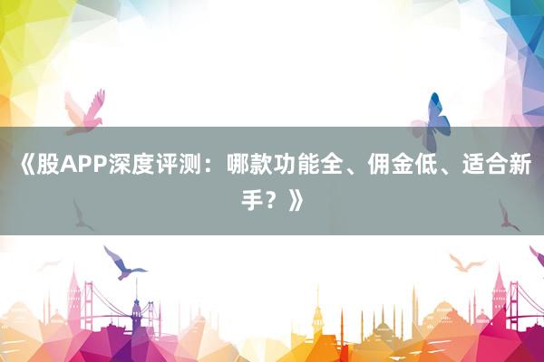 《股APP深度评测：哪款功能全、佣金低、适合新手？》