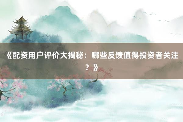 《配资用户评价大揭秘：哪些反馈值得投资者关注？》