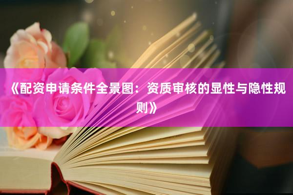 《配资申请条件全景图：资质审核的显性与隐性规则》