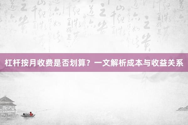 杠杆按月收费是否划算？一文解析成本与收益关系