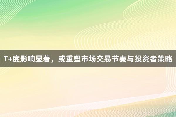 T+度影响显著，或重塑市场交易节奏与投资者策略