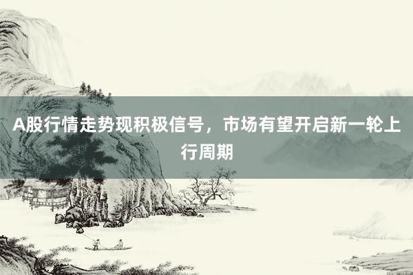 A股行情走势现积极信号，市场有望开启新一轮上行周期