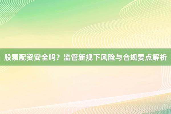 股票配资安全吗？监管新规下风险与合规要点解析