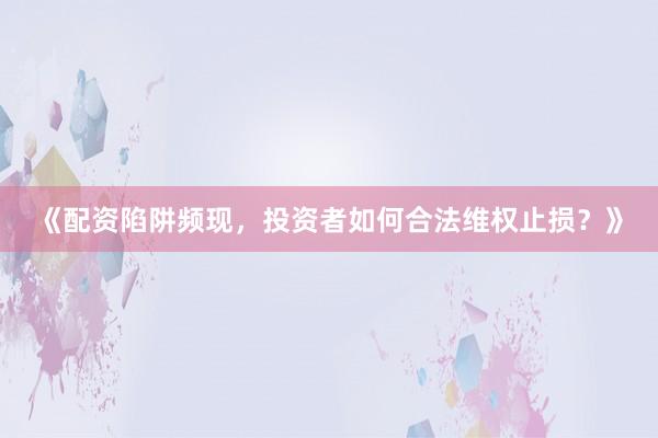 《配资陷阱频现，投资者如何合法维权止损？》