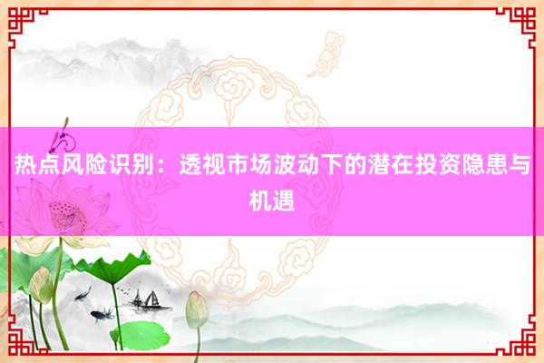 热点风险识别：透视市场波动下的潜在投资隐患与机遇