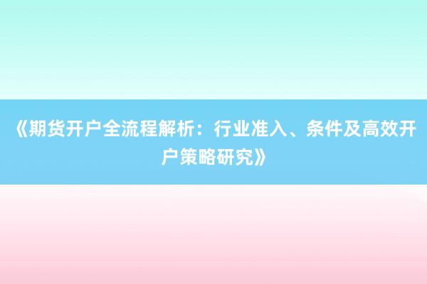《期货开户全流程解析：行业准入、条件及高效开户策略研究》