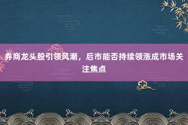券商龙头股引领风潮，后市能否持续领涨成市场关注焦点