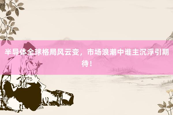 半导体全球格局风云变，市场浪潮中谁主沉浮引期待！